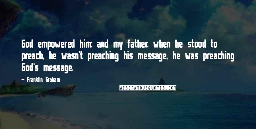 Franklin Graham Quotes: God empowered him; and my father, when he stood to preach, he wasn't preaching his message, he was preaching God's message.