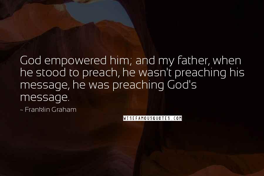 Franklin Graham Quotes: God empowered him; and my father, when he stood to preach, he wasn't preaching his message, he was preaching God's message.