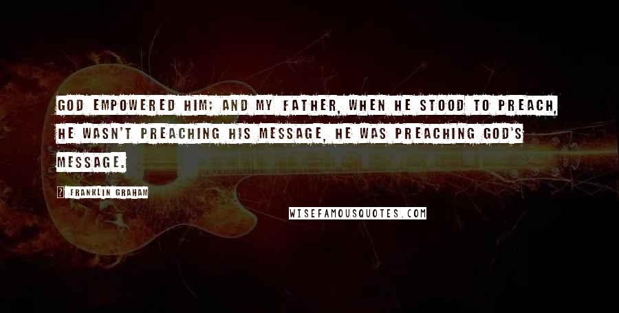 Franklin Graham Quotes: God empowered him; and my father, when he stood to preach, he wasn't preaching his message, he was preaching God's message.