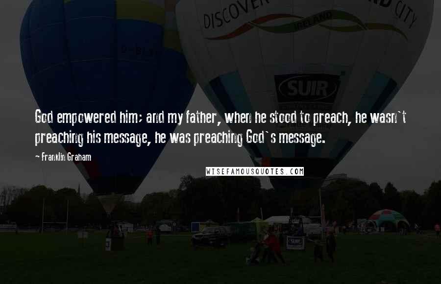 Franklin Graham Quotes: God empowered him; and my father, when he stood to preach, he wasn't preaching his message, he was preaching God's message.