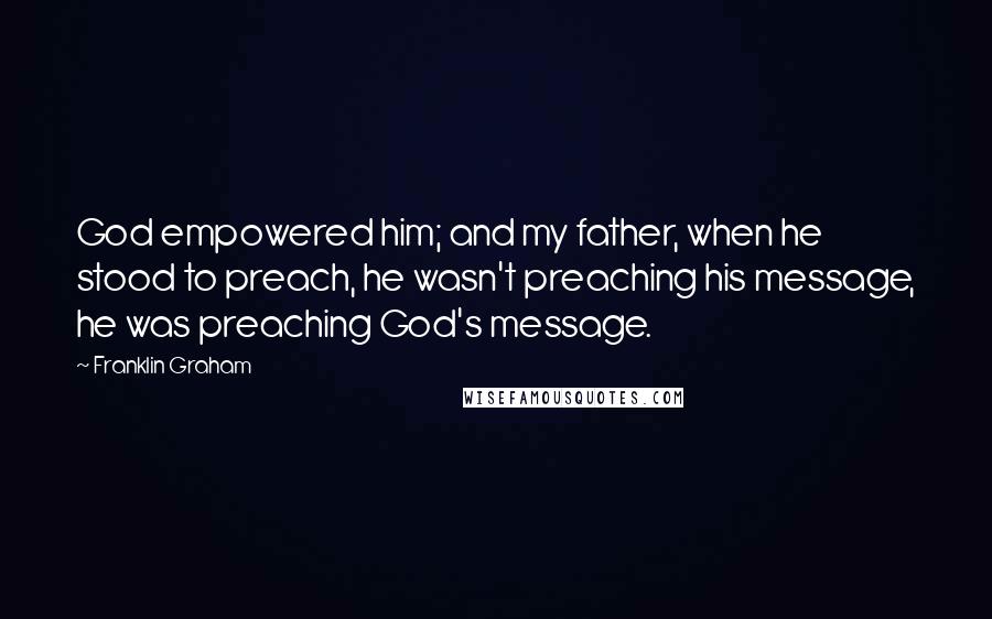 Franklin Graham Quotes: God empowered him; and my father, when he stood to preach, he wasn't preaching his message, he was preaching God's message.