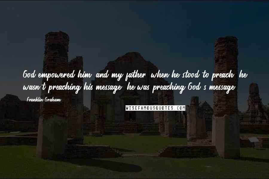 Franklin Graham Quotes: God empowered him; and my father, when he stood to preach, he wasn't preaching his message, he was preaching God's message.