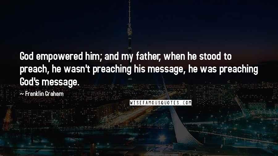 Franklin Graham Quotes: God empowered him; and my father, when he stood to preach, he wasn't preaching his message, he was preaching God's message.