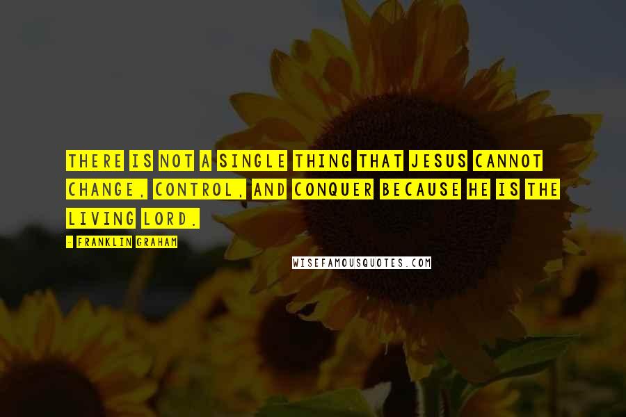 Franklin Graham Quotes: There is not a single thing that Jesus cannot change, control, and conquer because he is the living Lord.