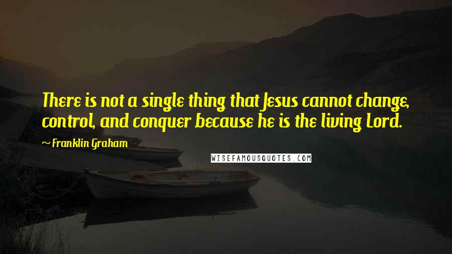 Franklin Graham Quotes: There is not a single thing that Jesus cannot change, control, and conquer because he is the living Lord.