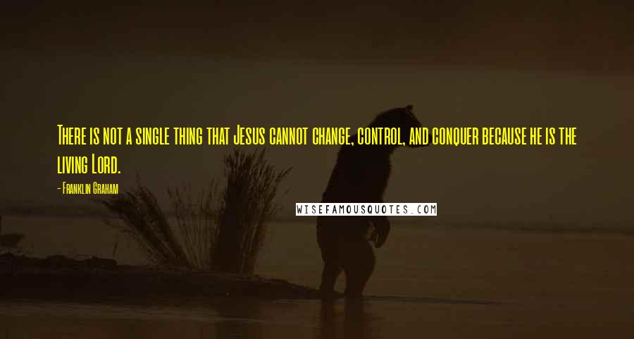 Franklin Graham Quotes: There is not a single thing that Jesus cannot change, control, and conquer because he is the living Lord.