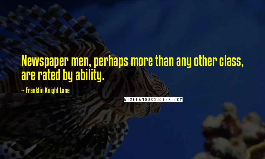 Franklin Knight Lane Quotes: Newspaper men, perhaps more than any other class, are rated by ability.