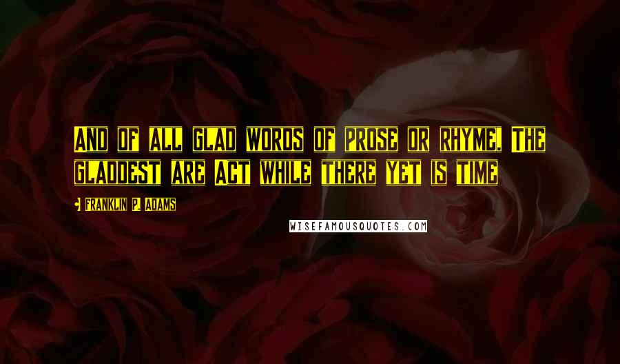 Franklin P. Adams Quotes: And of all glad words of prose or rhyme, The gladdest are Act while there yet is time