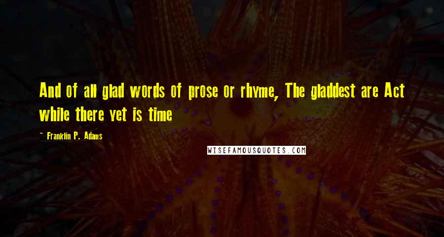 Franklin P. Adams Quotes: And of all glad words of prose or rhyme, The gladdest are Act while there yet is time