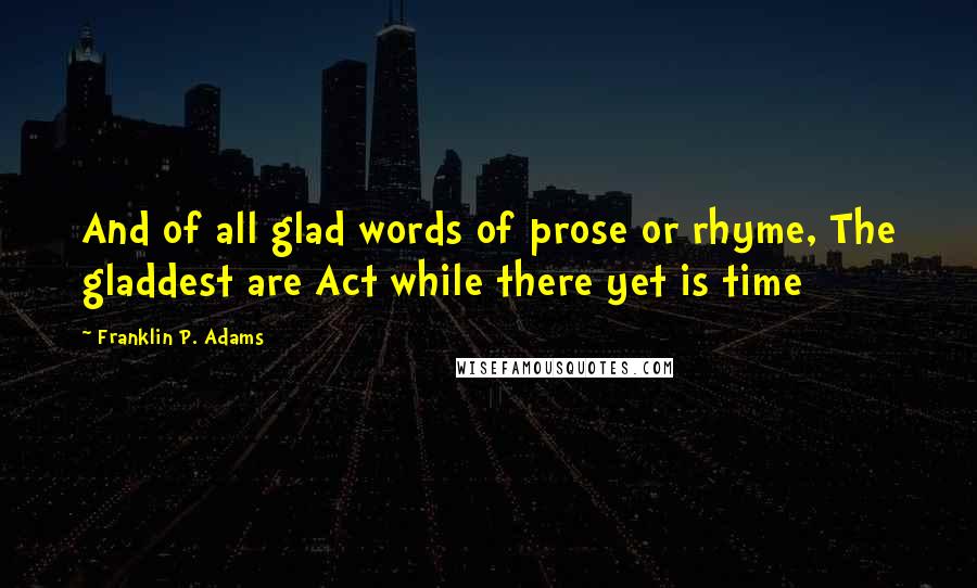 Franklin P. Adams Quotes: And of all glad words of prose or rhyme, The gladdest are Act while there yet is time