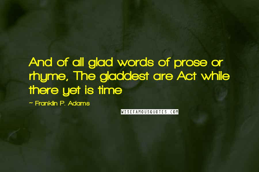 Franklin P. Adams Quotes: And of all glad words of prose or rhyme, The gladdest are Act while there yet is time