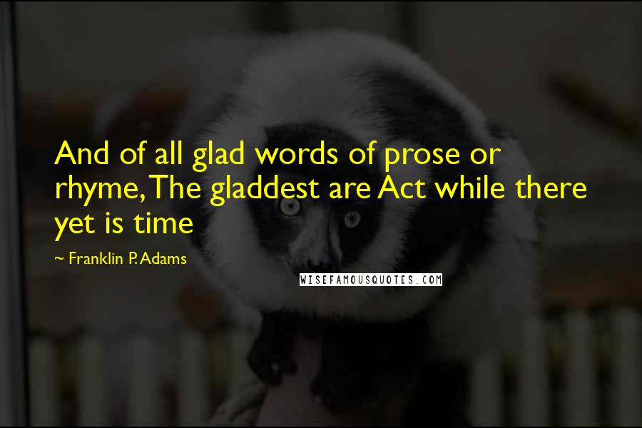 Franklin P. Adams Quotes: And of all glad words of prose or rhyme, The gladdest are Act while there yet is time