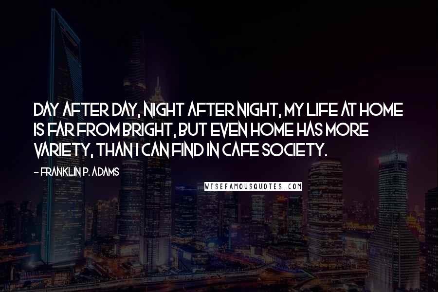 Franklin P. Adams Quotes: Day after day, night after night, my life at home is far from bright, but even home has more variety, than I can find in cafe society.