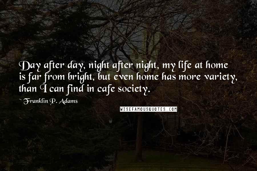 Franklin P. Adams Quotes: Day after day, night after night, my life at home is far from bright, but even home has more variety, than I can find in cafe society.