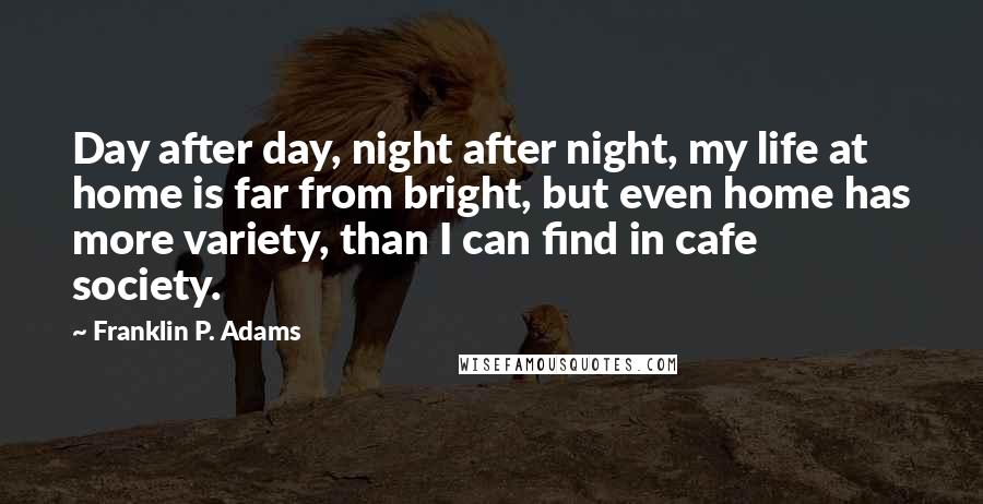 Franklin P. Adams Quotes: Day after day, night after night, my life at home is far from bright, but even home has more variety, than I can find in cafe society.