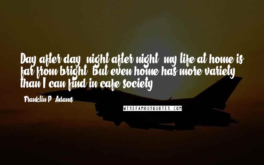 Franklin P. Adams Quotes: Day after day, night after night, my life at home is far from bright, but even home has more variety, than I can find in cafe society.