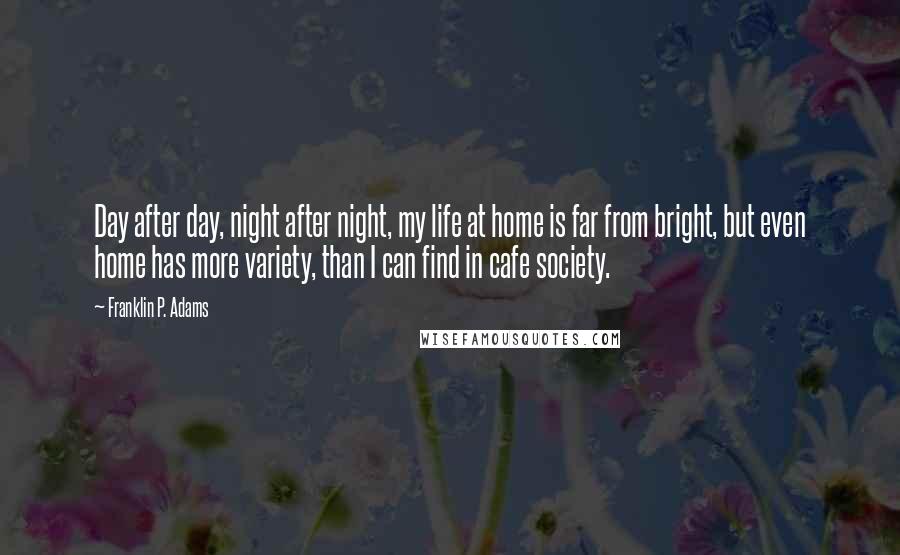 Franklin P. Adams Quotes: Day after day, night after night, my life at home is far from bright, but even home has more variety, than I can find in cafe society.