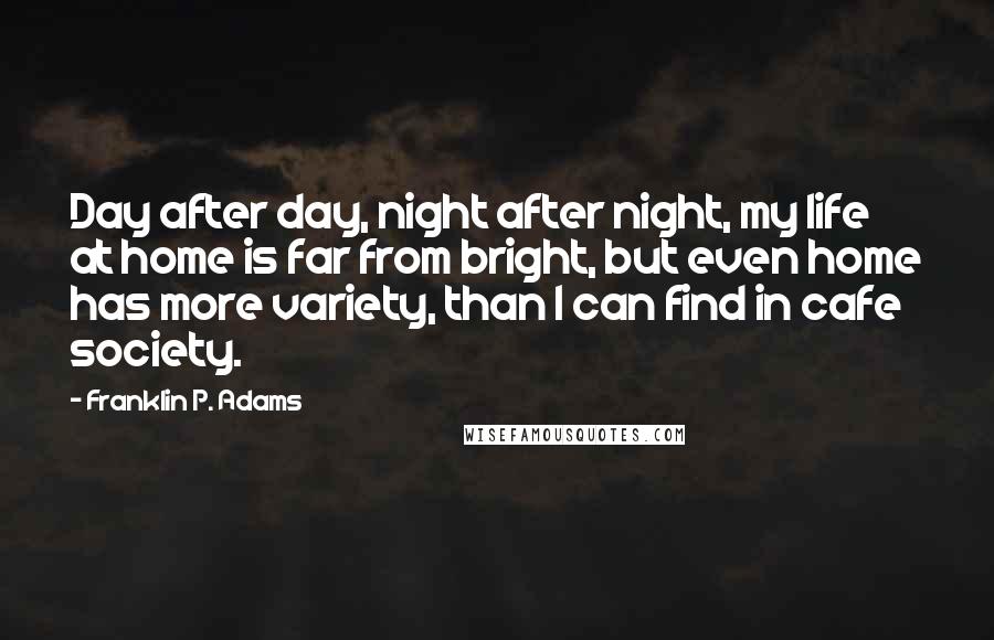 Franklin P. Adams Quotes: Day after day, night after night, my life at home is far from bright, but even home has more variety, than I can find in cafe society.