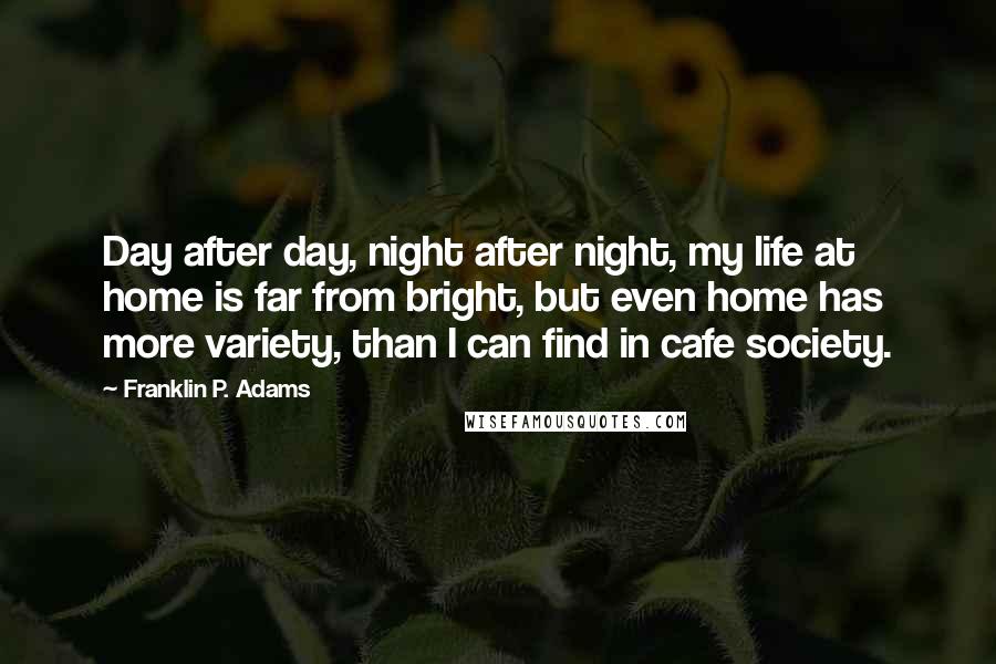 Franklin P. Adams Quotes: Day after day, night after night, my life at home is far from bright, but even home has more variety, than I can find in cafe society.