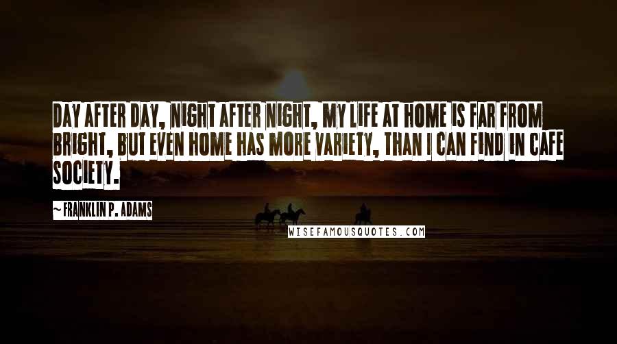 Franklin P. Adams Quotes: Day after day, night after night, my life at home is far from bright, but even home has more variety, than I can find in cafe society.