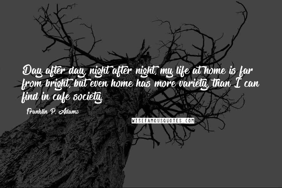 Franklin P. Adams Quotes: Day after day, night after night, my life at home is far from bright, but even home has more variety, than I can find in cafe society.