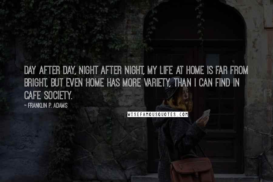 Franklin P. Adams Quotes: Day after day, night after night, my life at home is far from bright, but even home has more variety, than I can find in cafe society.