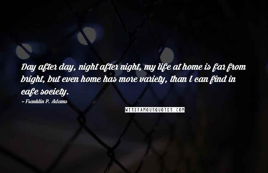Franklin P. Adams Quotes: Day after day, night after night, my life at home is far from bright, but even home has more variety, than I can find in cafe society.