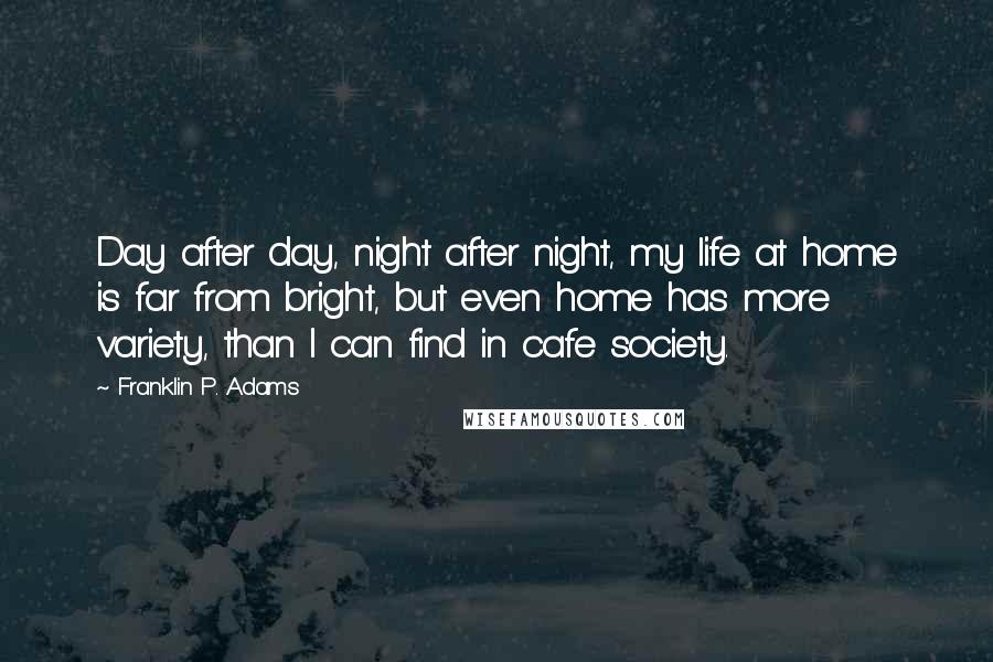 Franklin P. Adams Quotes: Day after day, night after night, my life at home is far from bright, but even home has more variety, than I can find in cafe society.