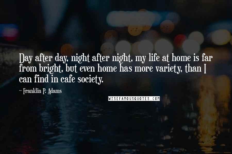 Franklin P. Adams Quotes: Day after day, night after night, my life at home is far from bright, but even home has more variety, than I can find in cafe society.