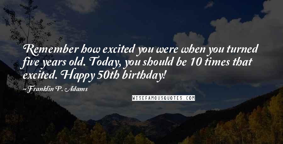Franklin P. Adams Quotes: Remember how excited you were when you turned five years old. Today, you should be 10 times that excited. Happy 50th birthday!