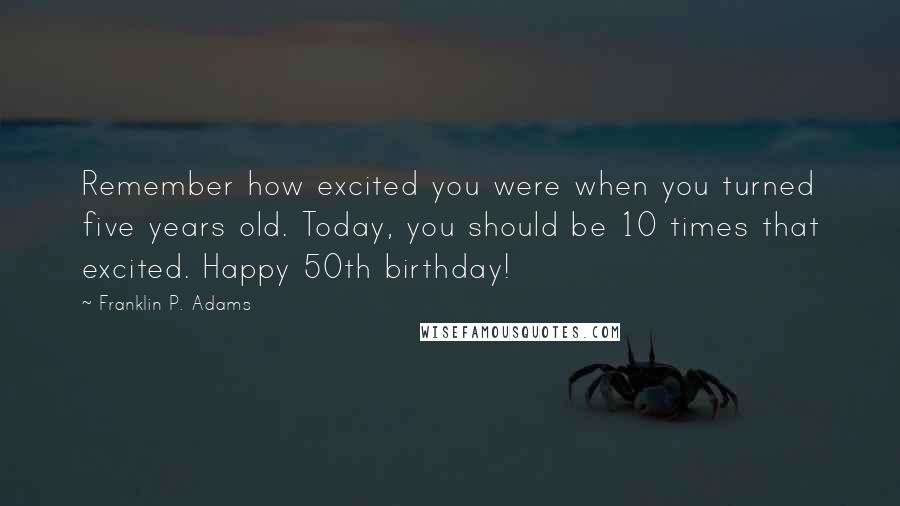 Franklin P. Adams Quotes: Remember how excited you were when you turned five years old. Today, you should be 10 times that excited. Happy 50th birthday!