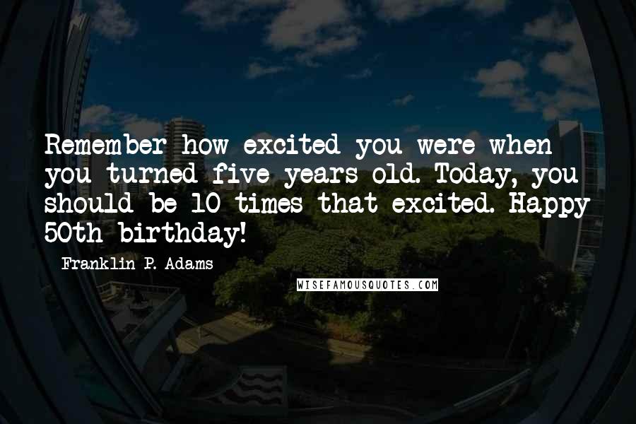 Franklin P. Adams Quotes: Remember how excited you were when you turned five years old. Today, you should be 10 times that excited. Happy 50th birthday!