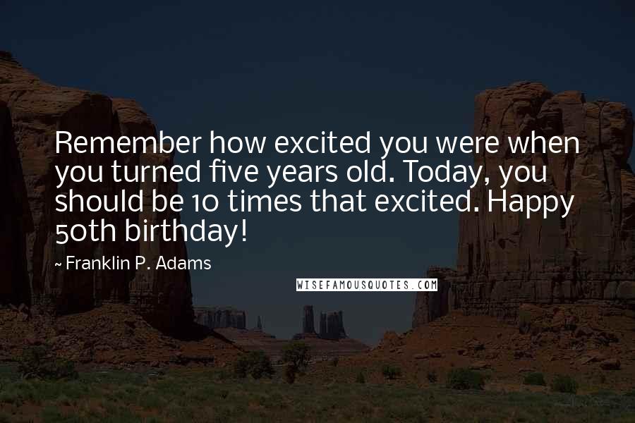 Franklin P. Adams Quotes: Remember how excited you were when you turned five years old. Today, you should be 10 times that excited. Happy 50th birthday!