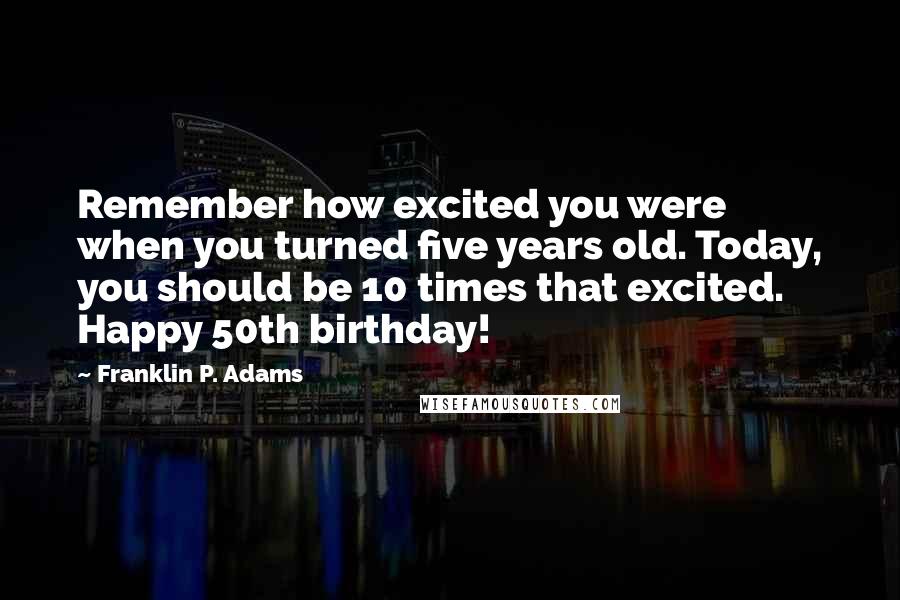 Franklin P. Adams Quotes: Remember how excited you were when you turned five years old. Today, you should be 10 times that excited. Happy 50th birthday!