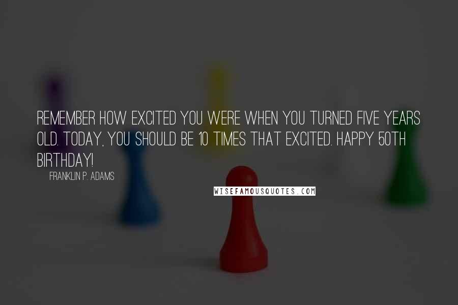 Franklin P. Adams Quotes: Remember how excited you were when you turned five years old. Today, you should be 10 times that excited. Happy 50th birthday!