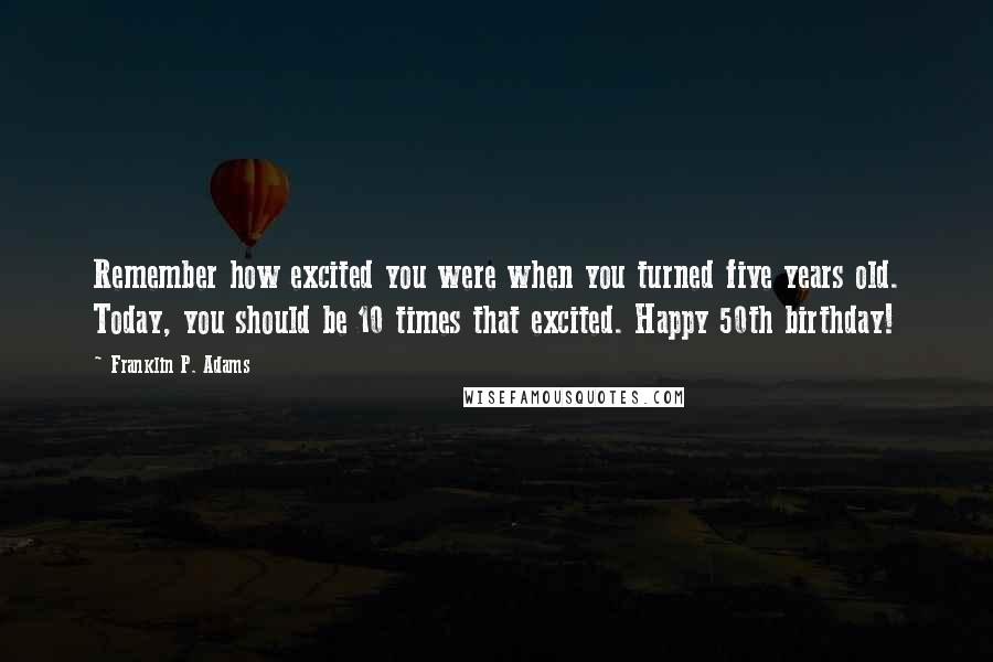 Franklin P. Adams Quotes: Remember how excited you were when you turned five years old. Today, you should be 10 times that excited. Happy 50th birthday!