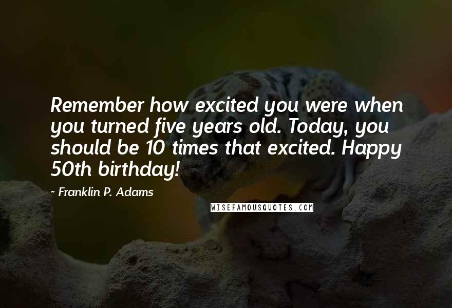 Franklin P. Adams Quotes: Remember how excited you were when you turned five years old. Today, you should be 10 times that excited. Happy 50th birthday!