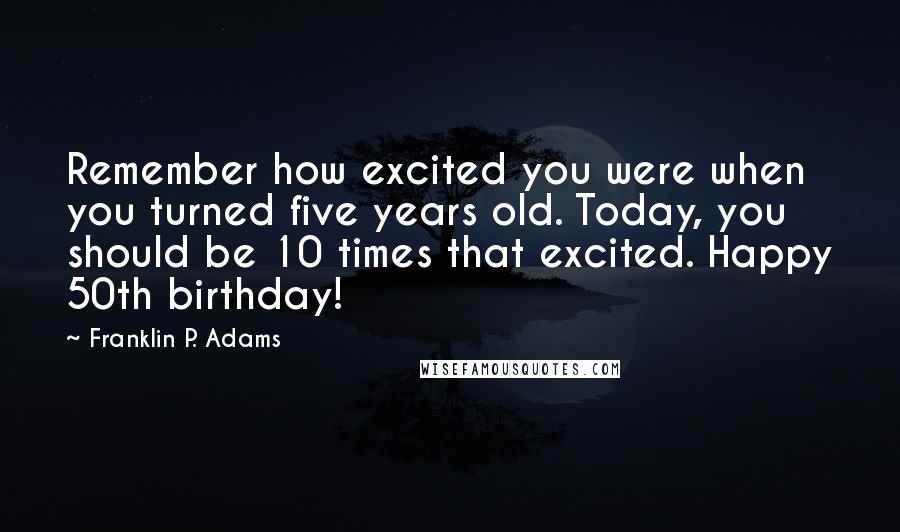 Franklin P. Adams Quotes: Remember how excited you were when you turned five years old. Today, you should be 10 times that excited. Happy 50th birthday!