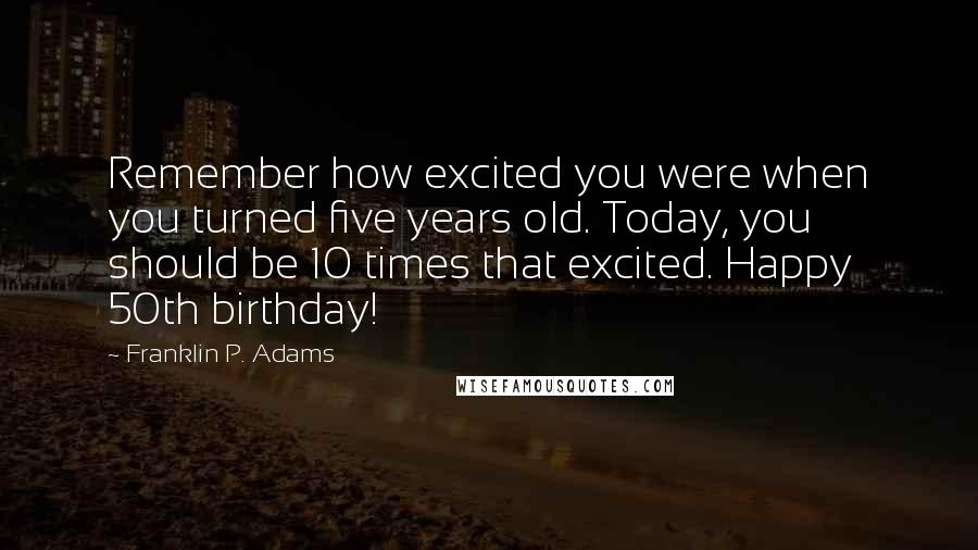 Franklin P. Adams Quotes: Remember how excited you were when you turned five years old. Today, you should be 10 times that excited. Happy 50th birthday!