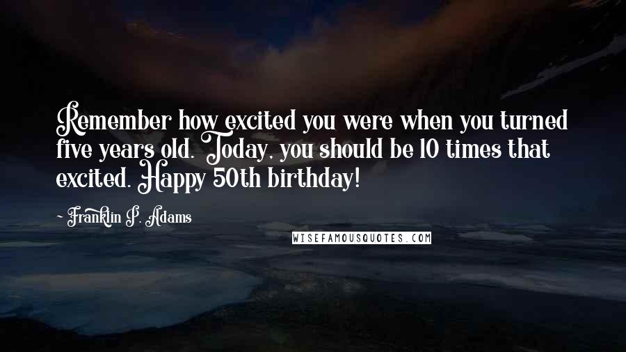 Franklin P. Adams Quotes: Remember how excited you were when you turned five years old. Today, you should be 10 times that excited. Happy 50th birthday!