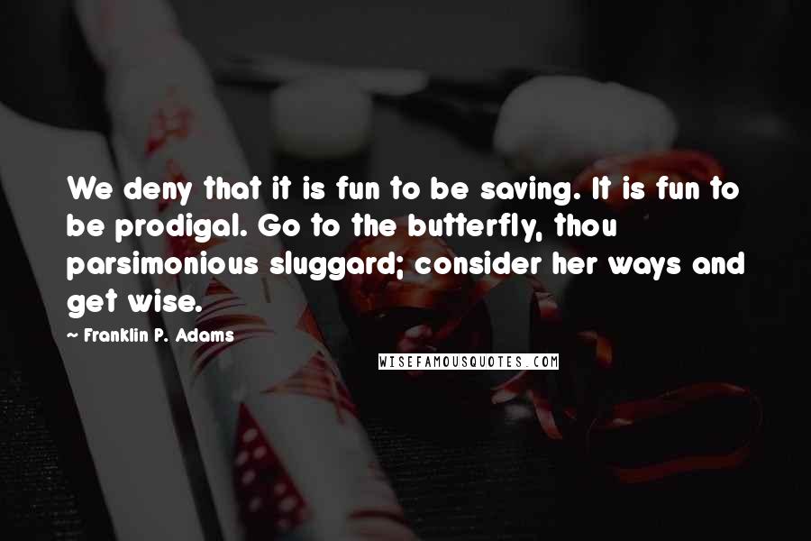 Franklin P. Adams Quotes: We deny that it is fun to be saving. It is fun to be prodigal. Go to the butterfly, thou parsimonious sluggard; consider her ways and get wise.