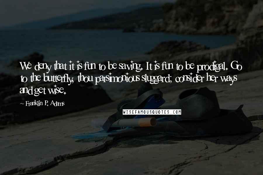 Franklin P. Adams Quotes: We deny that it is fun to be saving. It is fun to be prodigal. Go to the butterfly, thou parsimonious sluggard; consider her ways and get wise.