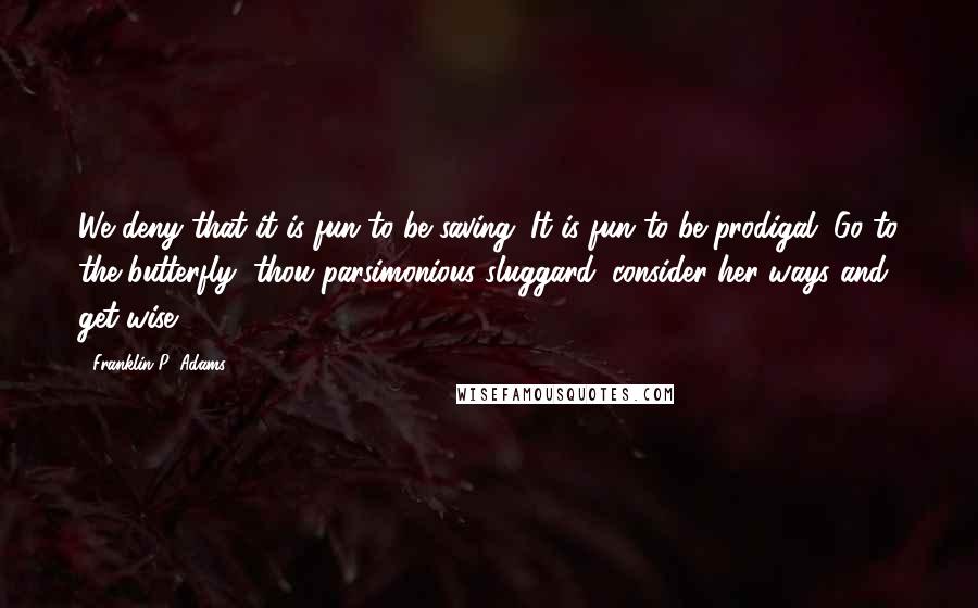 Franklin P. Adams Quotes: We deny that it is fun to be saving. It is fun to be prodigal. Go to the butterfly, thou parsimonious sluggard; consider her ways and get wise.