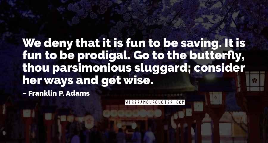 Franklin P. Adams Quotes: We deny that it is fun to be saving. It is fun to be prodigal. Go to the butterfly, thou parsimonious sluggard; consider her ways and get wise.