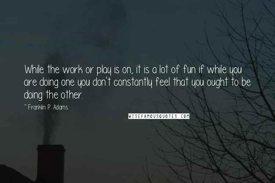 Franklin P. Adams Quotes: While the work or play is on, it is a lot of fun if while you are doing one you don't constantly feel that you ought to be doing the other.