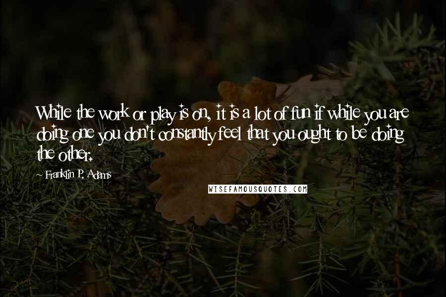 Franklin P. Adams Quotes: While the work or play is on, it is a lot of fun if while you are doing one you don't constantly feel that you ought to be doing the other.