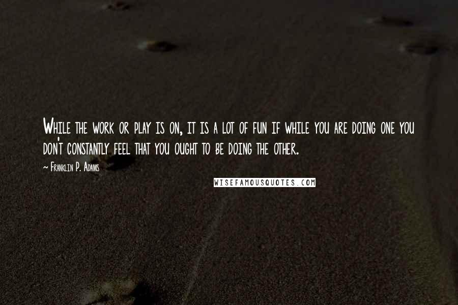 Franklin P. Adams Quotes: While the work or play is on, it is a lot of fun if while you are doing one you don't constantly feel that you ought to be doing the other.