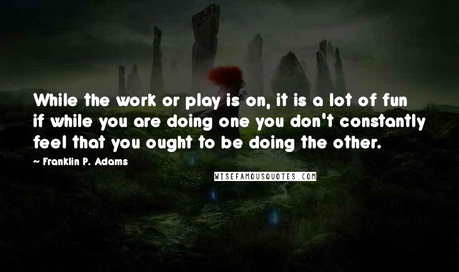 Franklin P. Adams Quotes: While the work or play is on, it is a lot of fun if while you are doing one you don't constantly feel that you ought to be doing the other.