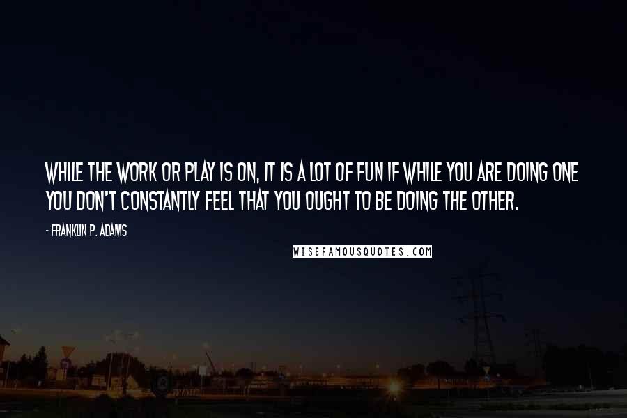 Franklin P. Adams Quotes: While the work or play is on, it is a lot of fun if while you are doing one you don't constantly feel that you ought to be doing the other.