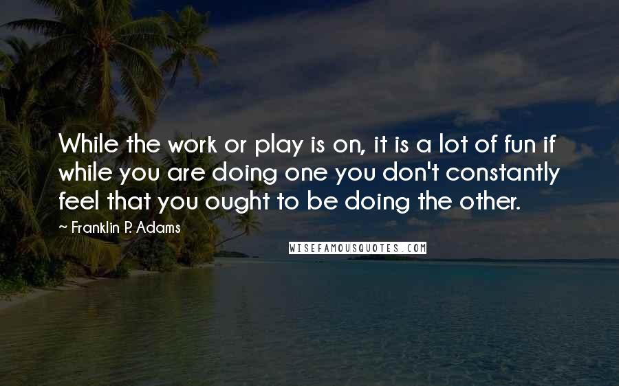 Franklin P. Adams Quotes: While the work or play is on, it is a lot of fun if while you are doing one you don't constantly feel that you ought to be doing the other.